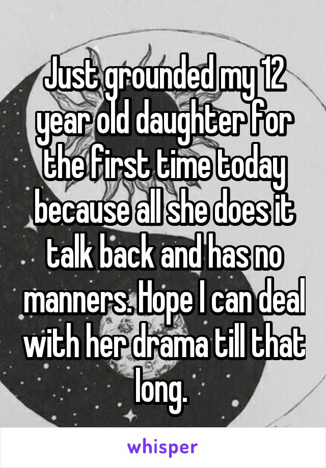 Just grounded my 12 year old daughter for the first time today because all she does it talk back and has no manners. Hope I can deal with her drama till that long. 