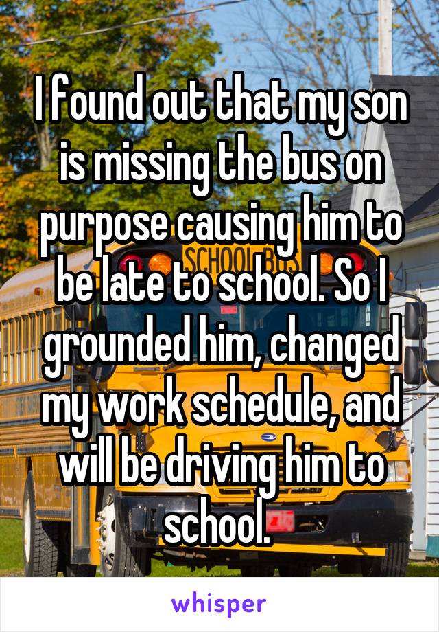 I found out that my son is missing the bus on purpose causing him to be late to school. So I grounded him, changed my work schedule, and will be driving him to school. 