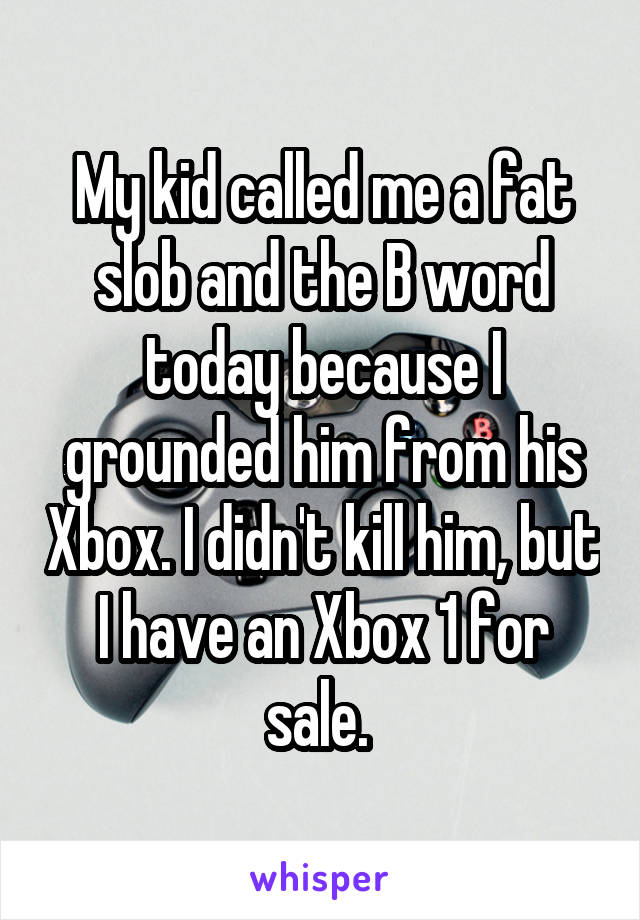My kid called me a fat slob and the B word today because I grounded him from his Xbox. I didn't kill him, but I have an Xbox 1 for sale. 