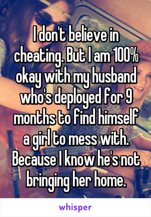 I don't believe in cheating. But I am 100% okay with my husband who's deployed for 9 months to find himself a girl to mess with. Because I know he's not bringing her home.