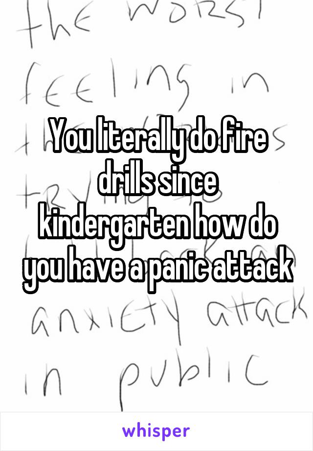You literally do fire drills since kindergarten how do you have a panic attack 