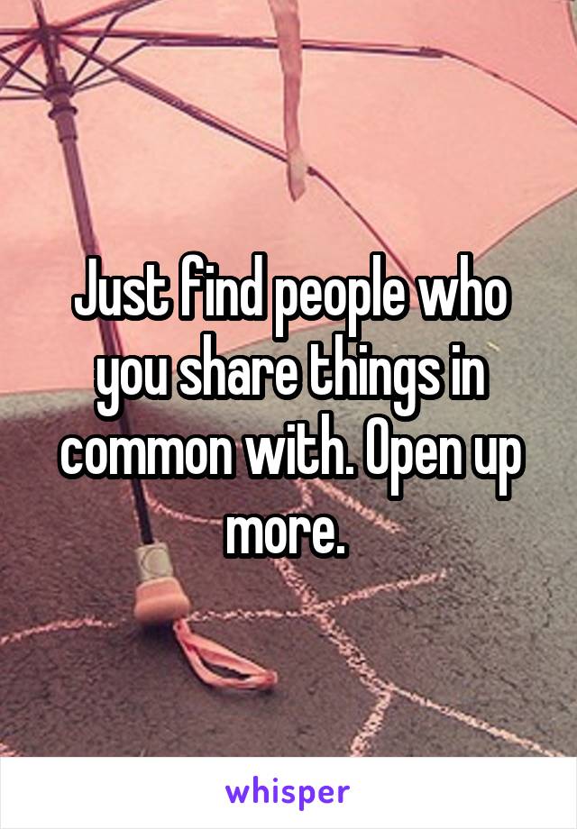 Just find people who you share things in common with. Open up more. 