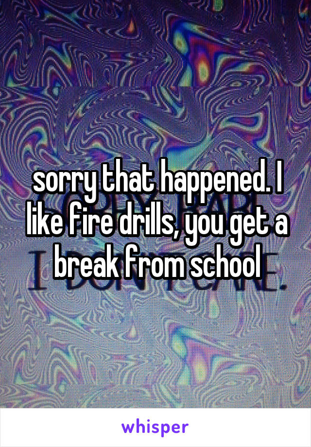 sorry that happened. I like fire drills, you get a break from school