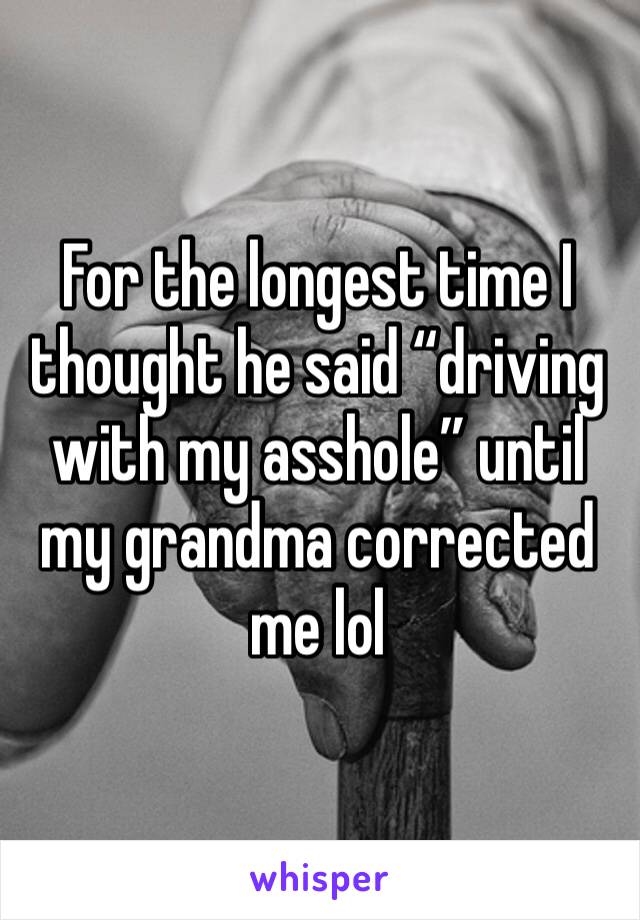 For the longest time I thought he said “driving with my asshole” until my grandma corrected me lol 