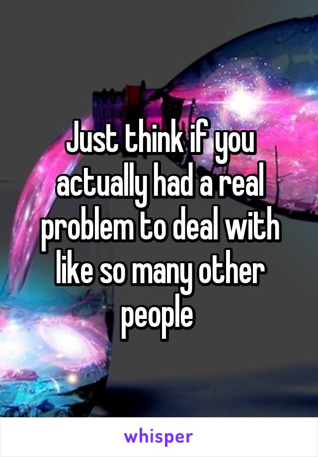 Just think if you actually had a real problem to deal with like so many other people 