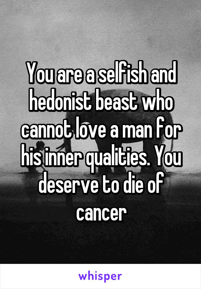 You are a selfish and hedonist beast who cannot love a man for his inner qualities. You deserve to die of cancer