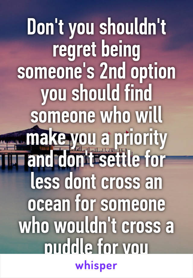 Don't you shouldn't regret being someone's 2nd option you should find someone who will make you a priority and don't settle for less dont cross an ocean for someone who wouldn't cross a puddle for you