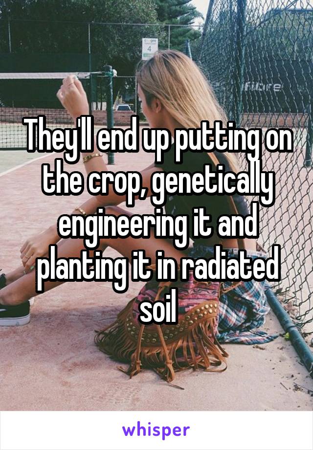 They'll end up putting on the crop, genetically engineering it and planting it in radiated soil