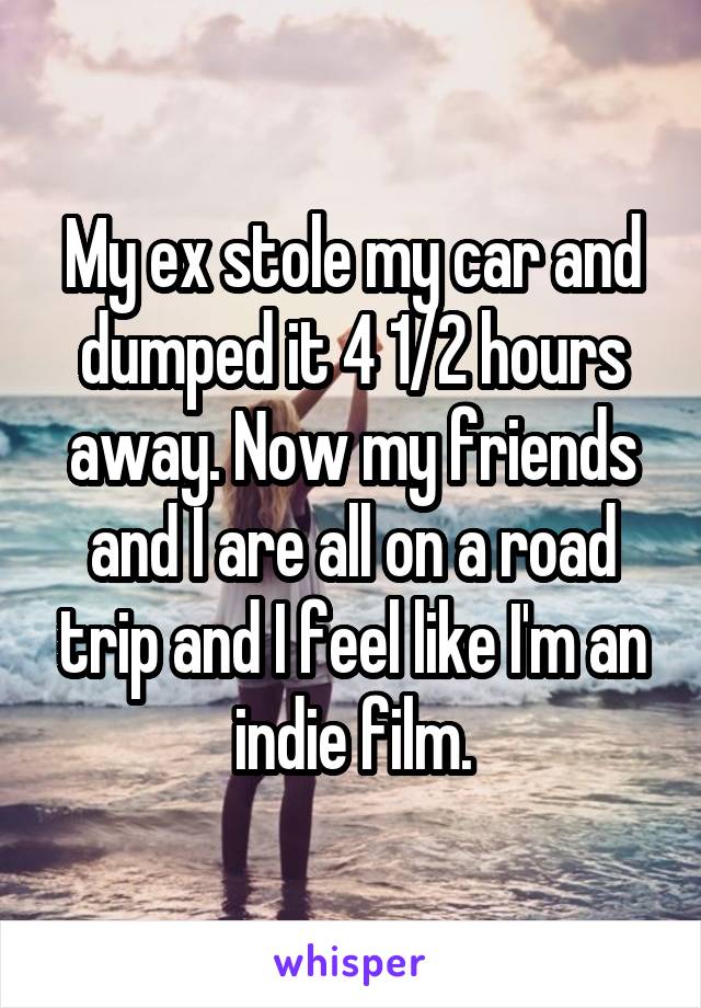 My ex stole my car and dumped it 4 1/2 hours away. Now my friends and I are all on a road trip and I feel like I'm an indie film.