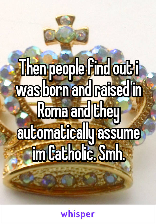 Then people find out i was born and raised in Roma and they automatically assume im Catholic. Smh.
