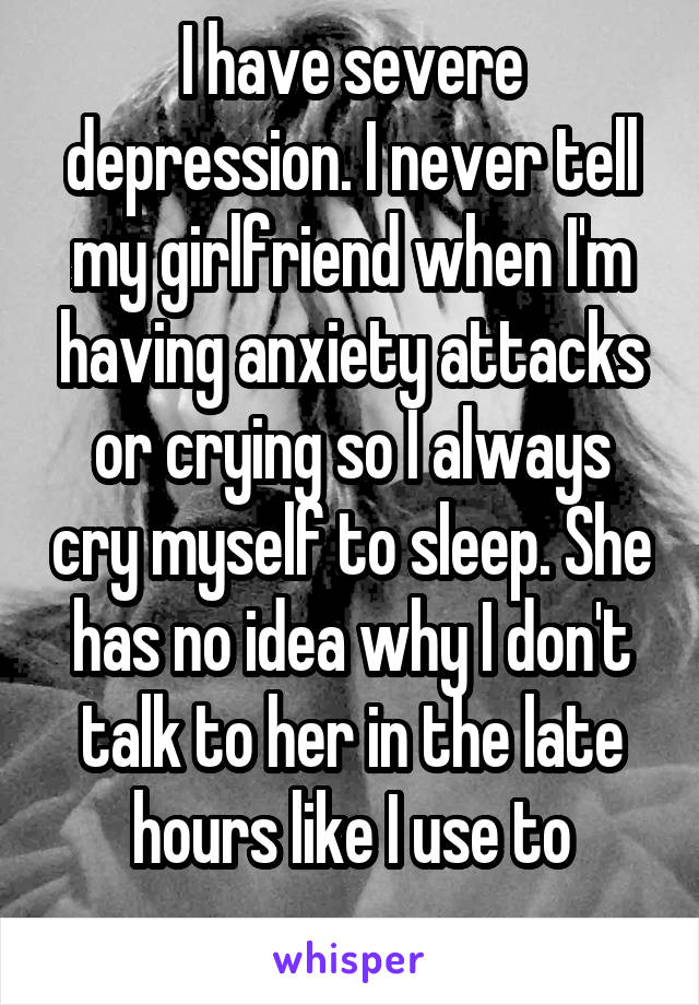 I have severe depression. I never tell my girlfriend when I'm having anxiety attacks or crying so I always cry myself to sleep. She has no idea why I don't talk to her in the late hours like I use to
