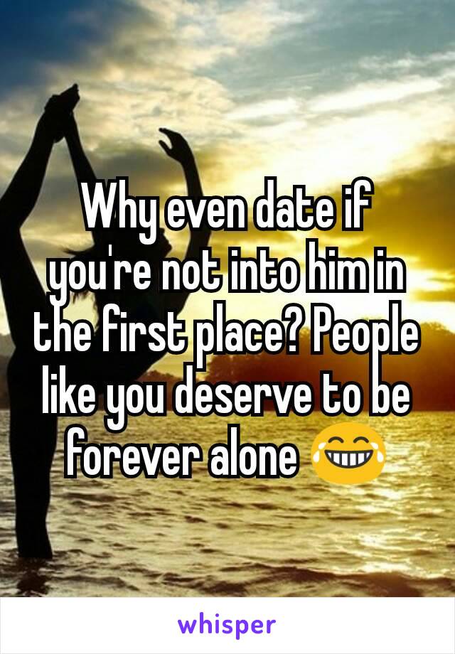 Why even date if you're not into him in the first place? People like you deserve to be forever alone 😂