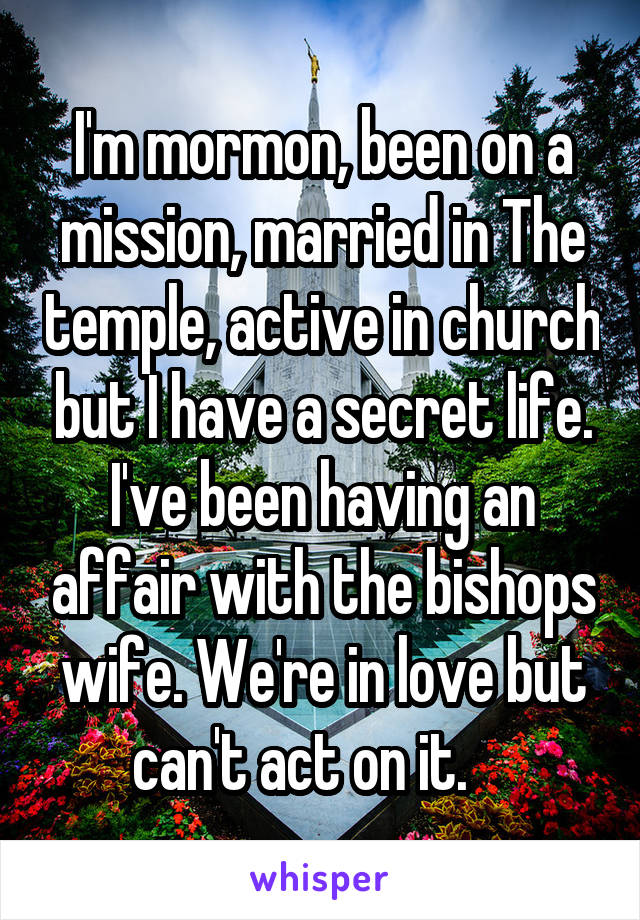 I'm mormon, been on a mission, married in The temple, active in church but I have a secret life. I've been having an affair with the bishops wife. We're in love but can't act on it.    