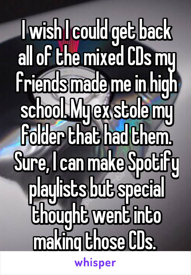I wish I could get back all of the mixed CDs my friends made me in high school. My ex stole my folder that had them. Sure, I can make Spotify playlists but special thought went into making those CDs. 
