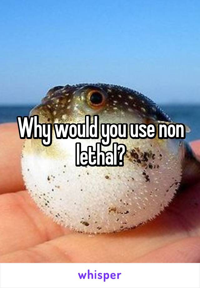 Why would you use non lethal?