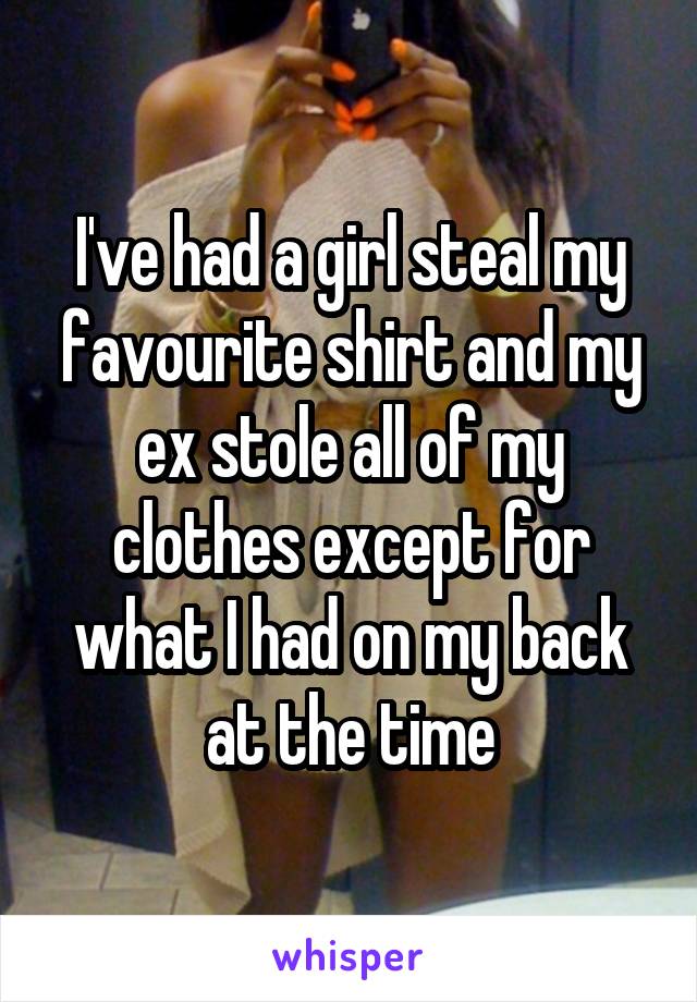 I've had a girl steal my favourite shirt and my ex stole all of my clothes except for what I had on my back at the time