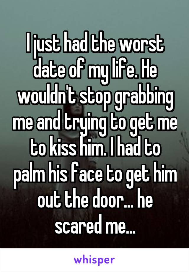 I just had the worst date of my life. He wouldn't stop grabbing me and trying to get me to kiss him. I had to palm his face to get him out the door... he scared me...