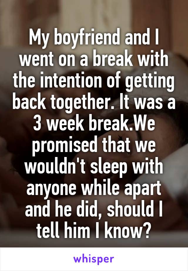 My boyfriend and I went on a break with the intention of getting back together. It was a 3 week break.We promised that we wouldn't sleep with anyone while apart and he did, should I tell him I know?