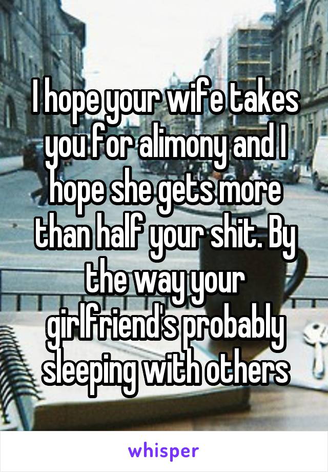 I hope your wife takes you for alimony and I hope she gets more than half your shit. By the way your girlfriend's probably sleeping with others