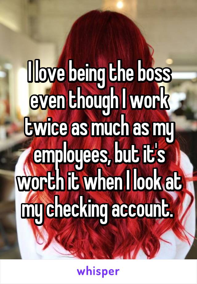 I love being the boss even though I work twice as much as my employees, but it's worth it when I look at my checking account. 