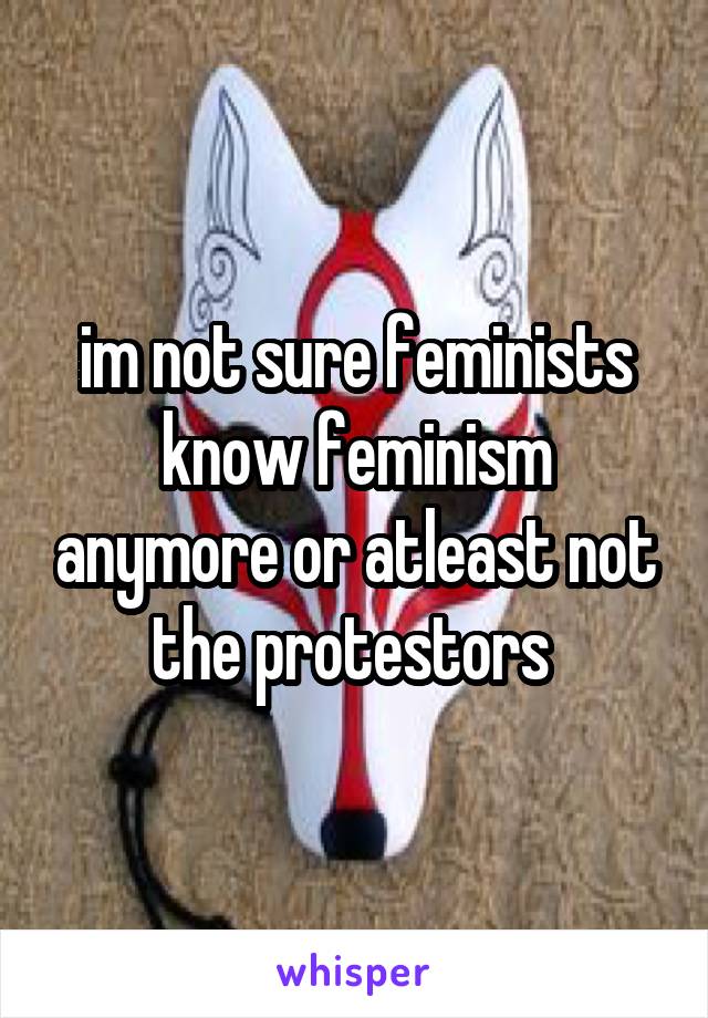 im not sure feminists know feminism anymore or atleast not the protestors 