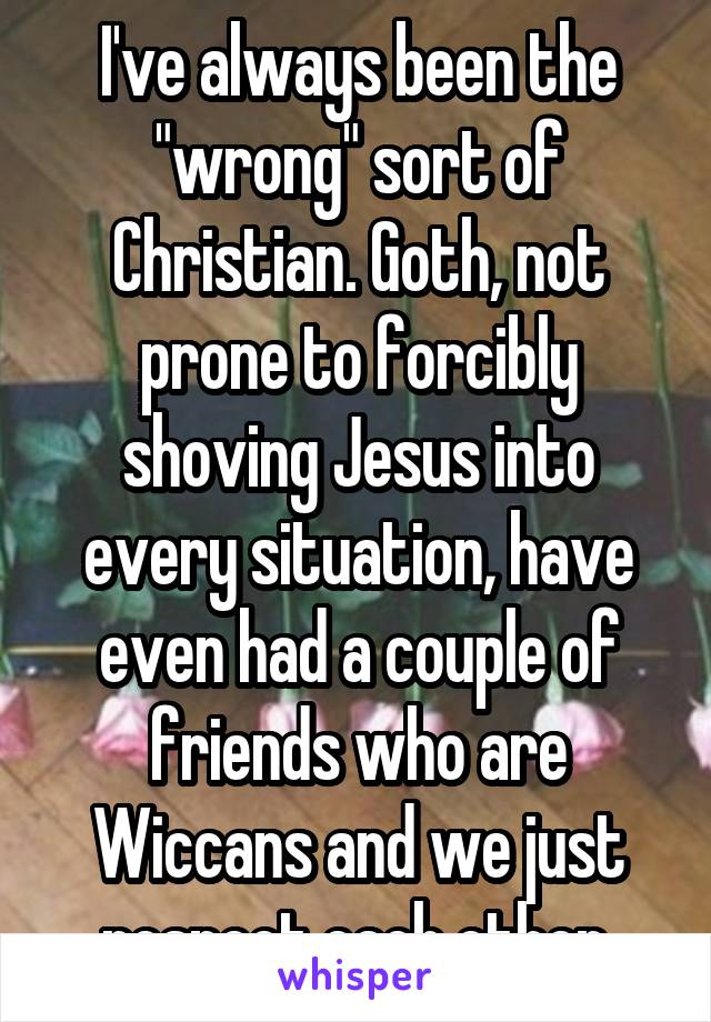 I've always been the "wrong" sort of Christian. Goth, not prone to forcibly shoving Jesus into every situation, have even had a couple of friends who are Wiccans and we just respect each other.