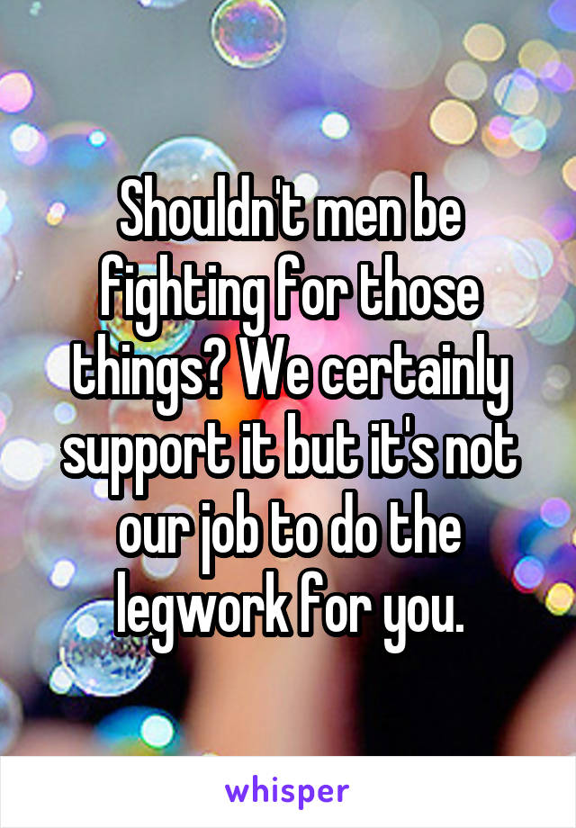 Shouldn't men be fighting for those things? We certainly support it but it's not our job to do the legwork for you.