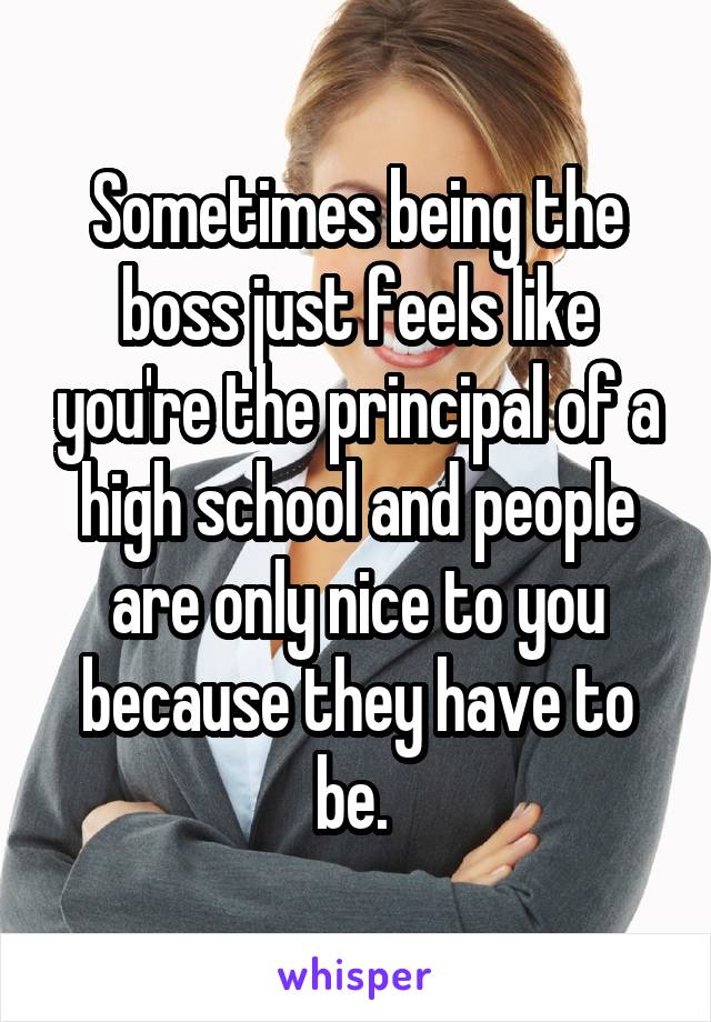 Sometimes being the boss just feels like you're the principal of a high school and people are only nice to you because they have to be. 
