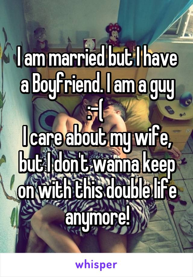 I am married but I have a Boyfriend. I am a guy :-( 
I care about my wife, but I don't wanna keep on with this double life anymore!