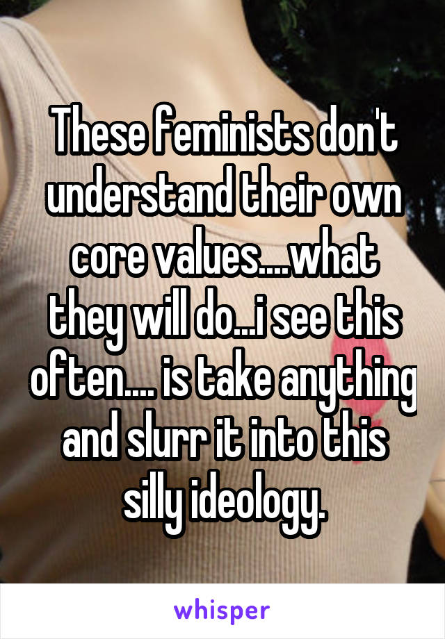 These feminists don't understand their own core values....what they will do...i see this often.... is take anything and slurr it into this silly ideology.