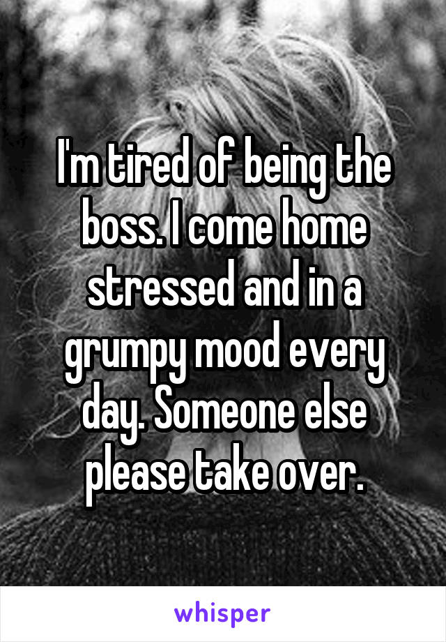 I'm tired of being the boss. I come home stressed and in a grumpy mood every day. Someone else please take over.