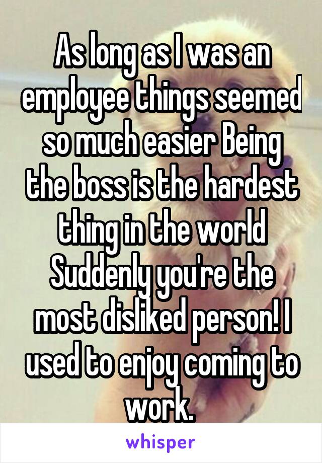 As long as I was an employee things seemed so much easier Being the boss is the hardest thing in the world
Suddenly you're the most disliked person! I used to enjoy coming to work. 