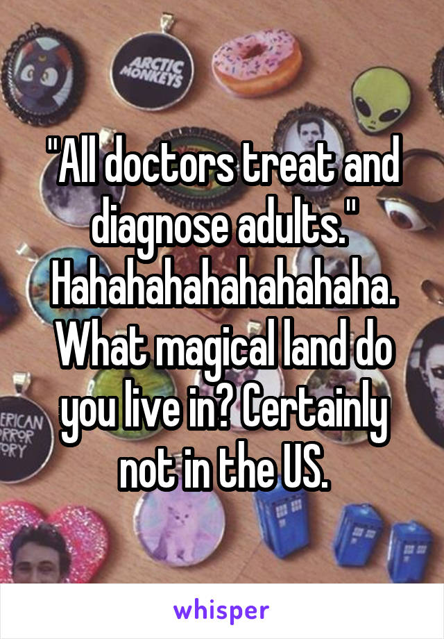 "All doctors treat and diagnose adults." Hahahahahahahahaha.
What magical land do you live in? Certainly not in the US.