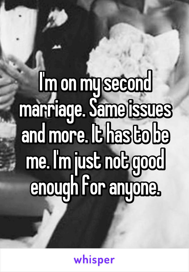 I'm on my second marriage. Same issues and more. It has to be me. I'm just not good enough for anyone.