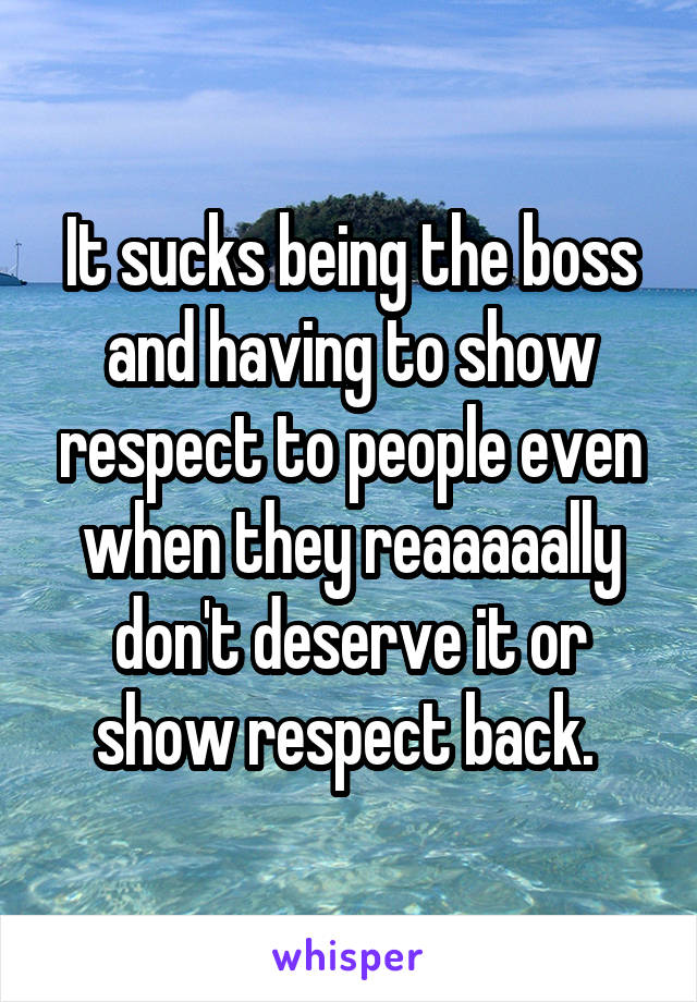 It sucks being the boss and having to show respect to people even when they reaaaaally don't deserve it or show respect back. 