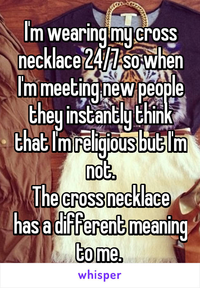 I'm wearing my cross necklace 24/7 so when I'm meeting new people they instantly think that I'm religious but I'm not.
The cross necklace has a different meaning to me. 