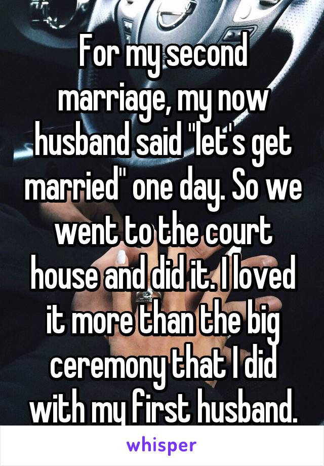For my second marriage, my now husband said "let's get married" one day. So we went to the court house and did it. I loved it more than the big ceremony that I did with my first husband.