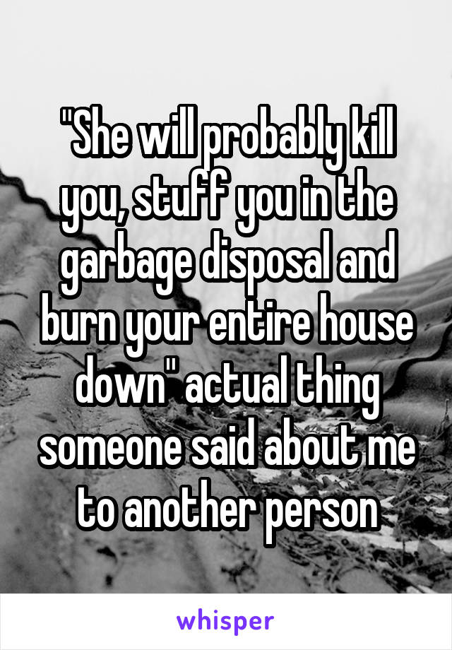 "She will probably kill you, stuff you in the garbage disposal and burn your entire house down" actual thing someone said about me to another person