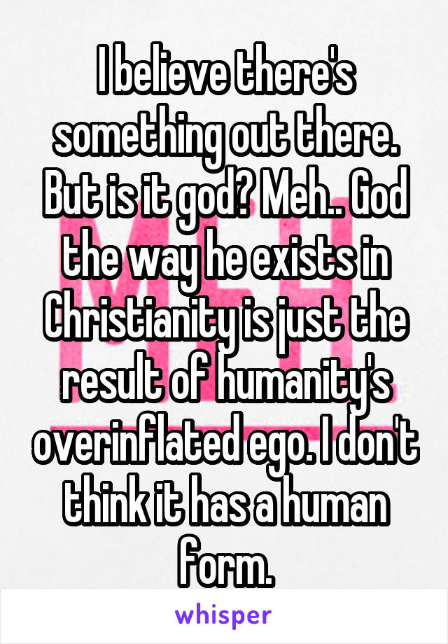 I believe there's something out there. But is it god? Meh.. God the way he exists in Christianity is just the result of humanity's overinflated ego. I don't think it has a human form.