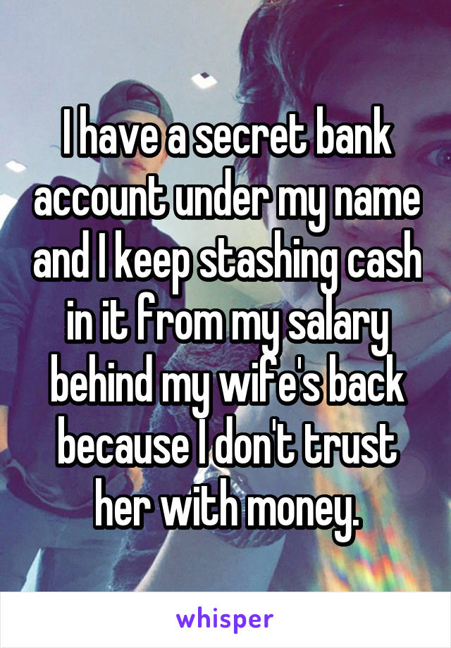 I have a secret bank account under my name and I keep stashing cash in it from my salary behind my wife's back because I don't trust her with money.