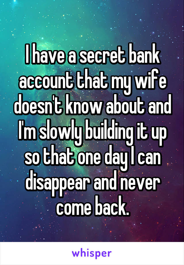 I have a secret bank account that my wife doesn't know about and I'm slowly building it up so that one day I can disappear and never come back.