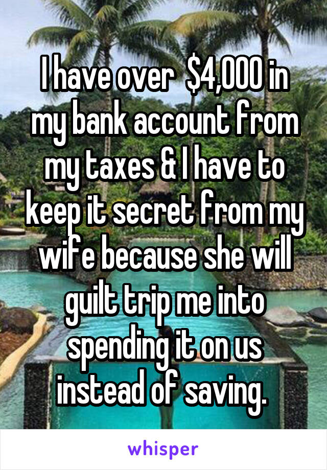 I have over  $4,000 in my bank account from my taxes & I have to keep it secret from my wife because she will guilt trip me into spending it on us instead of saving. 
