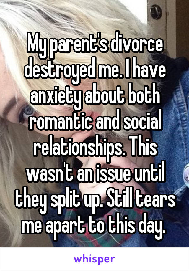 My parent's divorce destroyed me. I have anxiety about both romantic and social relationships. This wasn't an issue until they split up. Still tears me apart to this day. 