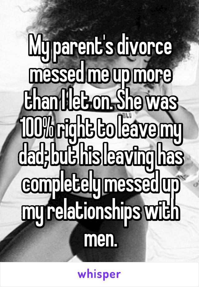 My parent's divorce messed me up more than I let on. She was 100% right to leave my dad; but his leaving has completely messed up my relationships with men.