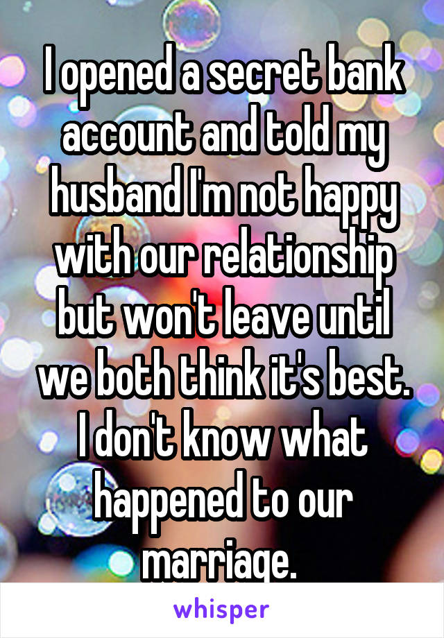 I opened a secret bank account and told my husband I'm not happy with our relationship but won't leave until we both think it's best. I don't know what happened to our marriage. 