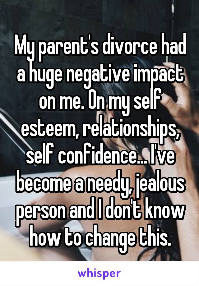 My parent's divorce had a huge negative impact on me. On my self esteem, relationships, self confidence... I've become a needy, jealous person and I don't know how to change this.