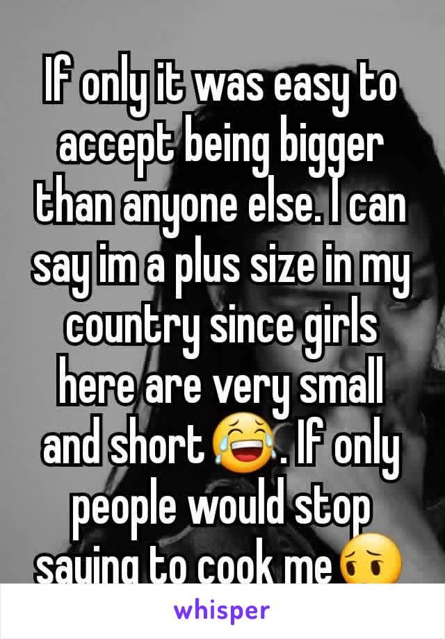 If only it was easy to accept being bigger than anyone else. I can say im a plus size in my country since girls here are very small and short😂. If only people would stop saying to cook me😔