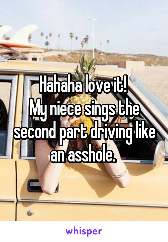 Hahaha love it! 
My niece sings the second part driving like an asshole. 