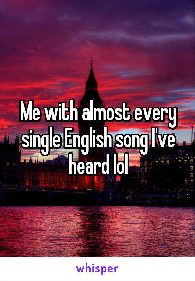 Me with almost every single English song I've heard lol