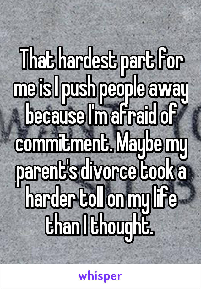 That hardest part for me is I push people away because I'm afraid of commitment. Maybe my parent's divorce took a harder toll on my life than I thought. 